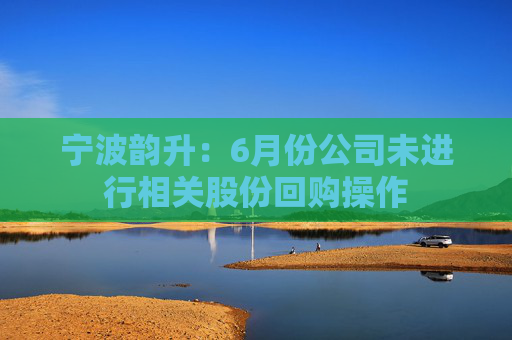 宁波韵升：6月份公司未进行相关股份回购操作