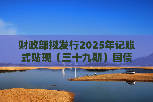 财政部拟发行2025年记账式贴现（三十九期）国债