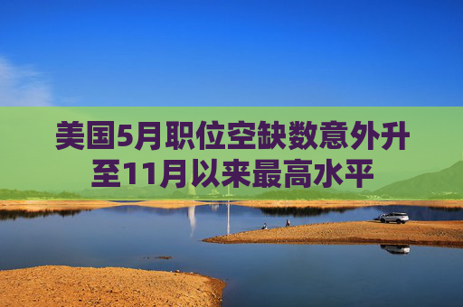 美国5月职位空缺数意外升至11月以来最高水平