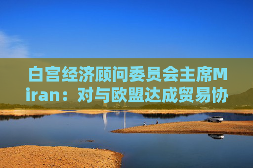 白宫经济顾问委员会主席Miran：对与欧盟达成贸易协议“持乐观态度”