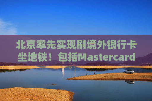 北京率先实现刷境外银行卡坐地铁！包括Mastercard、Visa等，聚焦八大重点场景