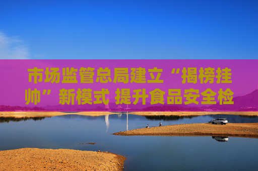 市场监管总局建立“揭榜挂帅”新模式 提升食品安全检验检测能力
