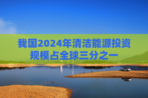 我国2024年清洁能源投资规模占全球三分之一