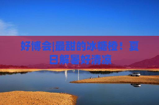 好博会|最甜的冰糖橙！夏日解暑好清凉