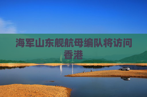 海军山东舰航母编队将访问香港