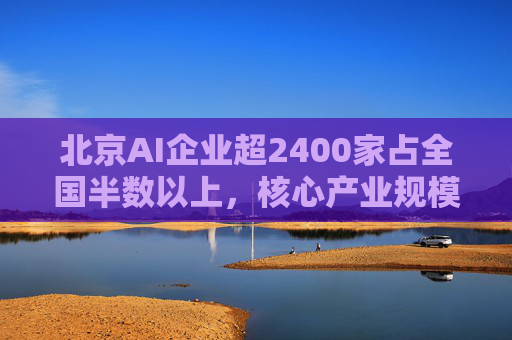 北京AI企业超2400家占全国半数以上，核心产业规模近3500亿元
