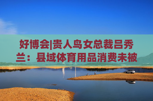 好博会|贵人鸟女总裁吕秀兰：县域体育用品消费未被满足，只有一二线城市1/56