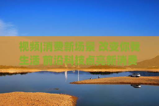 视频|消费新场景 改变你我生活 前沿科技点亮新消费 引领消费升级新趋势