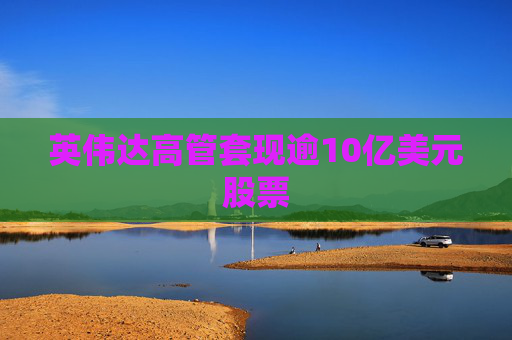 英伟达高管套现逾10亿美元股票