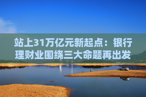 站上31万亿元新起点：银行理财业围绕三大命题再出发