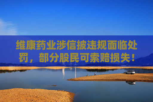 维康药业涉信披违规面临处罚，部分股民可索赔损失！