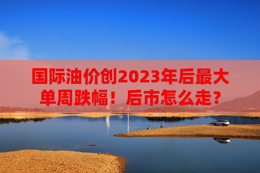 国际油价创2023年后最大单周跌幅！后市怎么走？