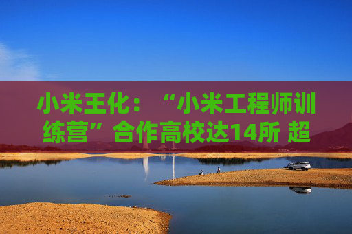 小米王化：“小米工程师训练营”合作高校达14所 超1500名学生完成培训