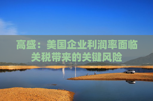高盛：美国企业利润率面临关税带来的关键风险