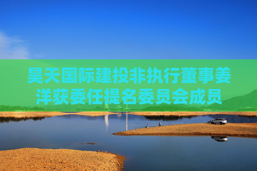 昊天国际建投非执行董事姜洋获委任提名委员会成员