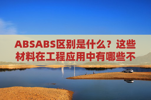 ABSABS区别是什么？这些材料在工程应用中有哪些不同的表现？