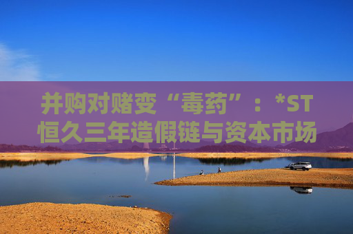 并购对赌变“毒药”：*ST恒久三年造假链与资本市场的血色警示