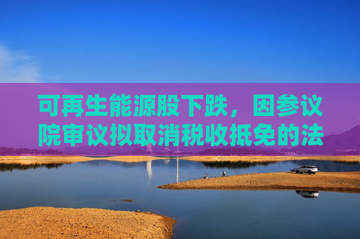 可再生能源股下跌，因参议院审议拟取消税收抵免的法案