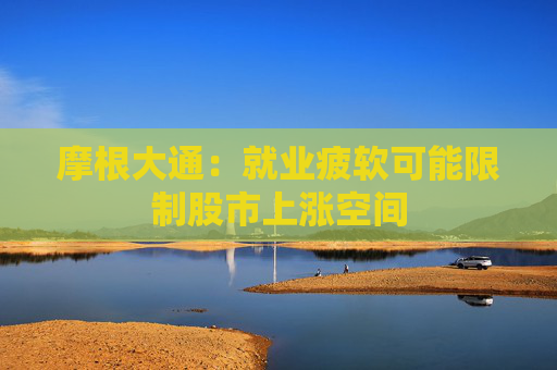 摩根大通：就业疲软可能限制股市上涨空间