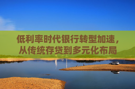 低利率时代银行转型加速，从传统存贷到多元化布局