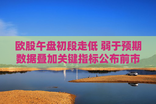 欧股午盘初段走低 弱于预期数据叠加关键指标公布前市场趋于谨慎