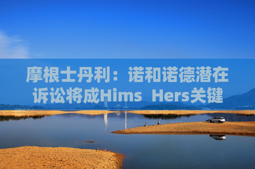 摩根士丹利：诺和诺德潜在诉讼将成Hims  Hers关键考验