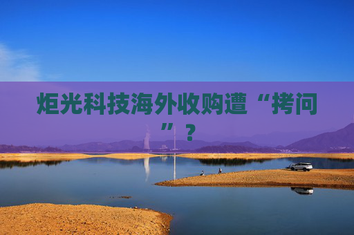 炬光科技海外收购遭“拷问”？