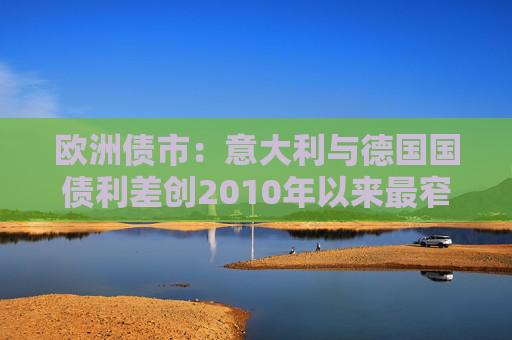 欧洲债市：意大利与德国国债利差创2010年以来最窄