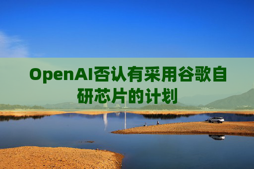 OpenAI否认有采用谷歌自研芯片的计划