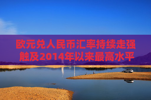 欧元兑人民币汇率持续走强 触及2014年以来最高水平