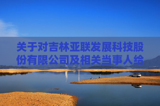 关于对吉林亚联发展科技股份有限公司及相关当事人给予公开谴责处分的决定
