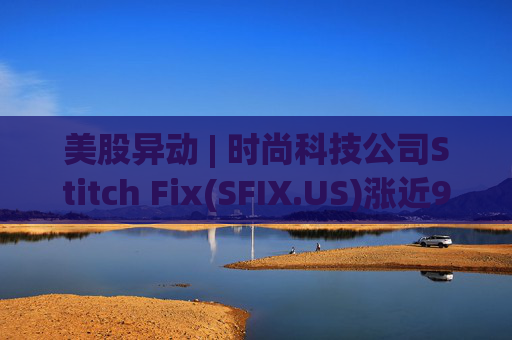 美股异动 | 时尚科技公司Stitch Fix(SFIX.US)涨近9% 将于9月24日公布Q4及全年业绩