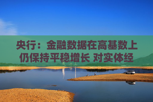 央行：金融数据在高基数上仍保持平稳增长 对实体经济的支持力度稳固