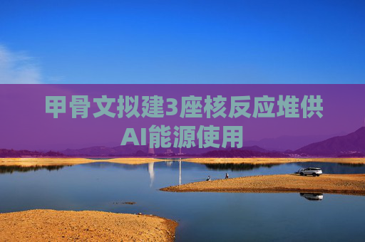 甲骨文拟建3座核反应堆供AI能源使用