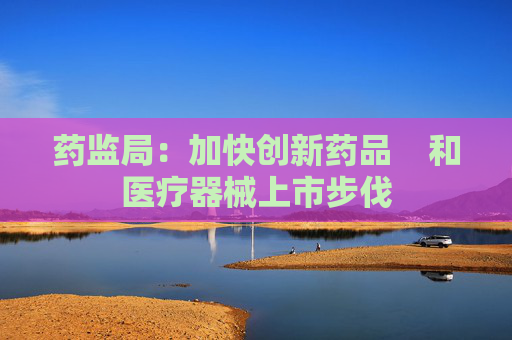 药监局：加快创新药品    和医疗器械上市步伐