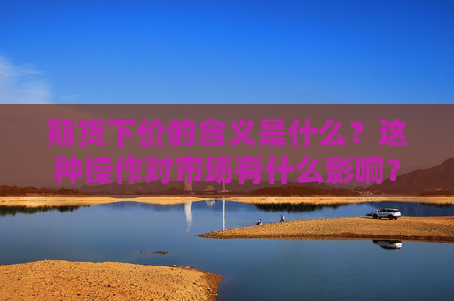 期货下价的含义是什么？这种操作对市场有什么影响？