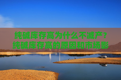 纯碱库存高为什么不减产？纯碱库存高的原因和市场影响是什么？