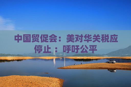 中国贸促会:美对华关税应停止 :呼吁公平