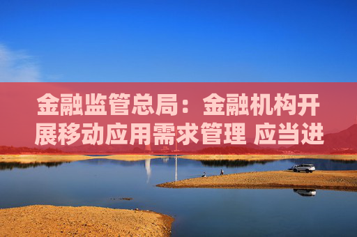 金融监管总局:金融机构开展移动应用需求管理 应当进行同类同质业务需求整合