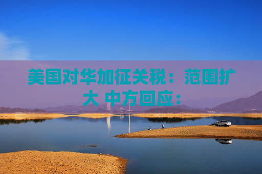 美国对华加征关税：范围扩大 中方回应：