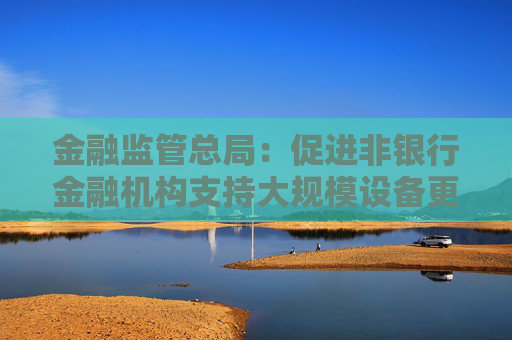 金融监管总局：促进非银行金融机构支持大规模设备更新和消费品以旧换新行动
