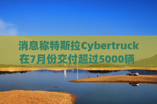 消息称特斯拉Cybertruck在7月份交付超过5000辆 环比大增