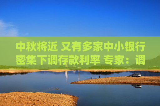 中秋将近 又有多家中小银行密集下调存款利率 专家：调降存款利率不宜大刀阔斧