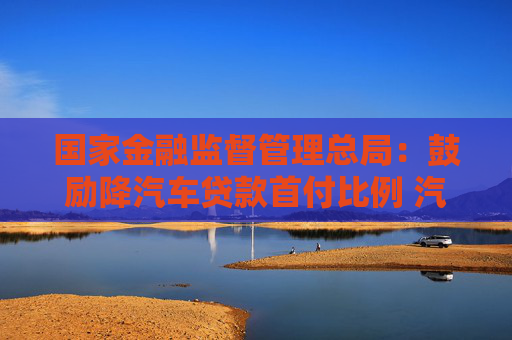国家金融监督管理总局：鼓励降汽车贷款首付比例 汽车金融