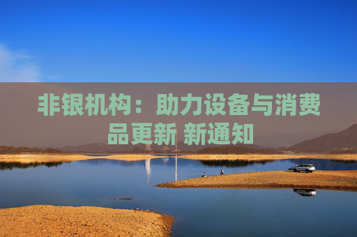 非银机构：助力设备与消费品更新 新通知