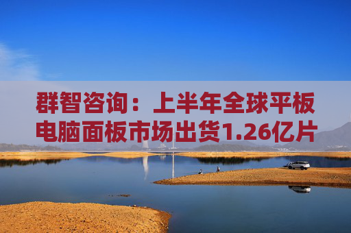 群智咨询：上半年全球平板电脑面板市场出货1.26亿片 同比下降约2.7%