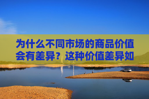 为什么不同市场的商品价值会有差异？这种价值差异如何影响全球贸易？