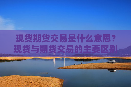现货期货交易是什么意思？现货与期货交易的主要区别是什么？