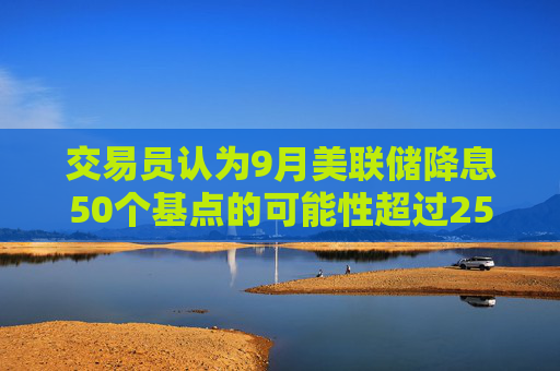 交易员认为9月美联储降息50个基点的可能性超过25个基点