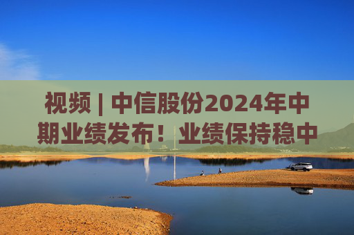 视频 | 中信股份2024年中期业绩发布！业绩保持稳中向好